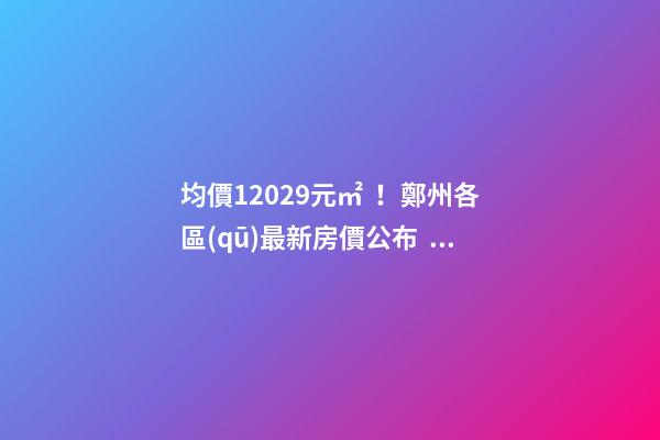 均價12029元/㎡！鄭州各區(qū)最新房價公布！購房前需要注意哪些事？